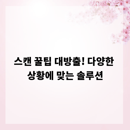 스캔 꿀팁 대방출! 다양한 상황에 맞는 솔루션