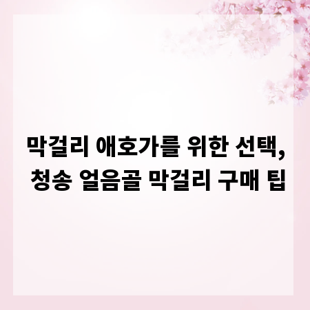 막걸리 애호가를 위한 선택, 청송 얼음골 막걸리 구매 팁