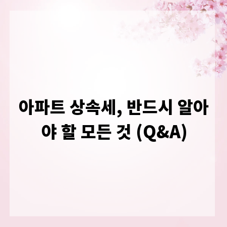 아파트 상속세, 반드시 알아야 할 모든 것 (Q&A)