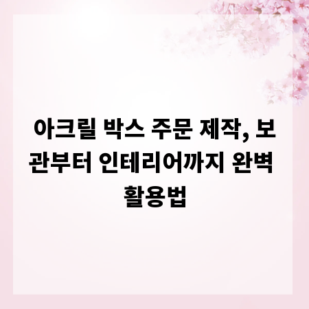 아크릴 박스 주문 제작, 보관부터 인테리어까지 완벽 활용법