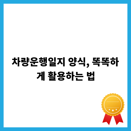 차량운행일지 양식, 똑똑하게 활용하는 법