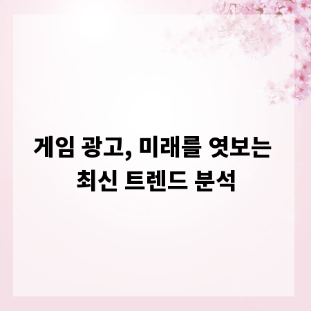 게임 광고, 미래를 엿보는 최신 트렌드 분석