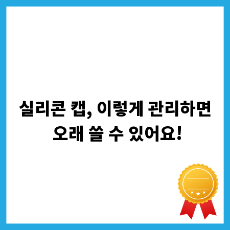 실리콘 캡, 이렇게 관리하면 오래 쓸 수 있어요!