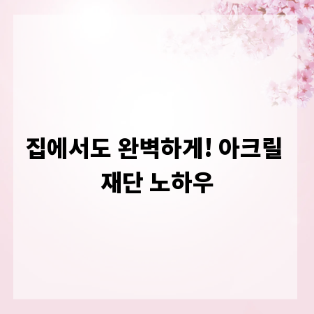 집에서도 완벽하게! 아크릴 재단 노하우