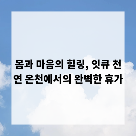 몸과 마음의 힐링, 잇큐 천연 온천에서의 완벽한 휴가